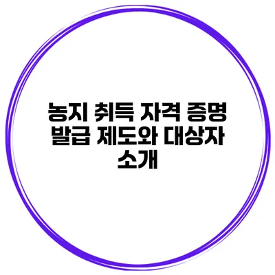 농지 취득 자격 증명 발급 제도와 대상자 소개
