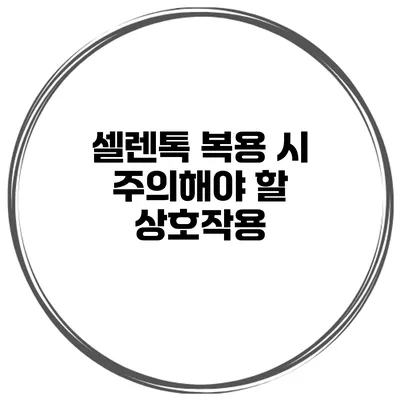 셀렌톡 복용 시 주의해야 할 상호작용