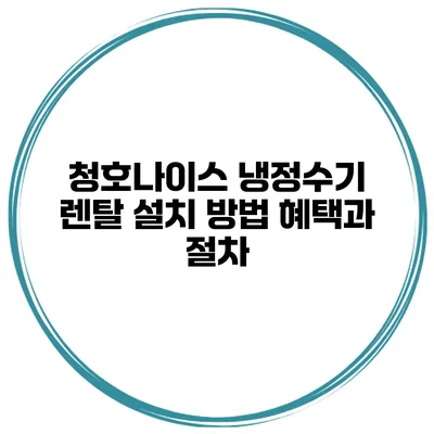 청호나이스 냉정수기 렌탈 설치 방법 혜택과 절차